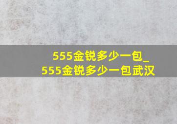 555金锐多少一包_555金锐多少一包武汉