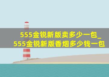 555金锐新版卖多少一包_555金锐新版香烟多少钱一包