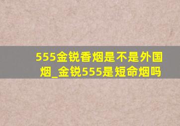 555金锐香烟是不是外国烟_金锐555是短命烟吗