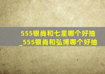 555银尚和七星哪个好抽_555银尚和弘博哪个好抽