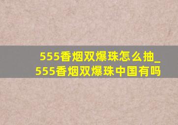 555香烟双爆珠怎么抽_555香烟双爆珠中国有吗