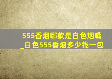 555香烟哪款是白色烟嘴_白色555香烟多少钱一包