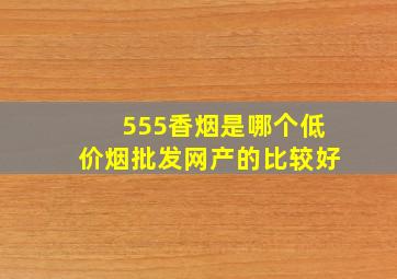 555香烟是哪个(低价烟批发网)产的比较好