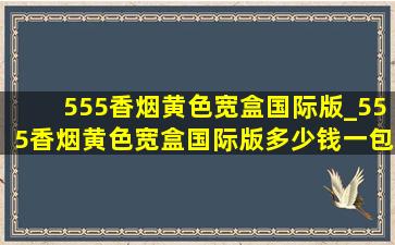 555香烟黄色宽盒国际版_555香烟黄色宽盒国际版多少钱一包