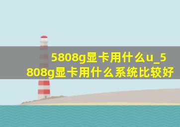 5808g显卡用什么u_5808g显卡用什么系统比较好