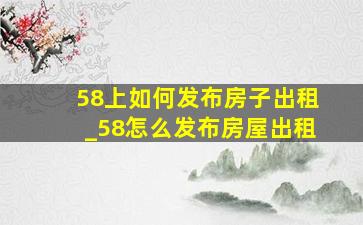 58上如何发布房子出租_58怎么发布房屋出租