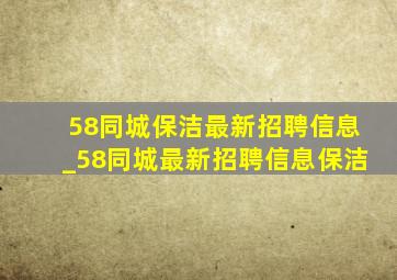 58同城保洁最新招聘信息_58同城最新招聘信息保洁