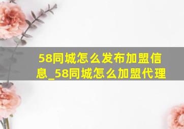 58同城怎么发布加盟信息_58同城怎么加盟代理