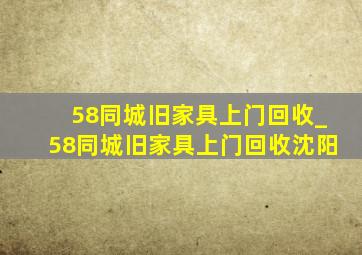 58同城旧家具上门回收_58同城旧家具上门回收沈阳