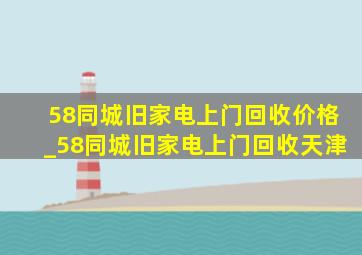 58同城旧家电上门回收价格_58同城旧家电上门回收天津