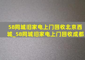 58同城旧家电上门回收北京西城_58同城旧家电上门回收成都