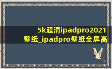 5k超清ipadpro2021壁纸_ipadpro壁纸全屏高清4k