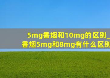 5mg香烟和10mg的区别_香烟5mg和8mg有什么区别