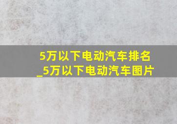 5万以下电动汽车排名_5万以下电动汽车图片