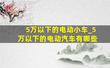 5万以下的电动小车_5万以下的电动汽车有哪些