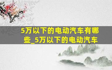 5万以下的电动汽车有哪些_5万以下的电动汽车