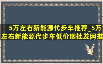 5万左右新能源代步车推荐_5万左右新能源代步车(低价烟批发网)推荐