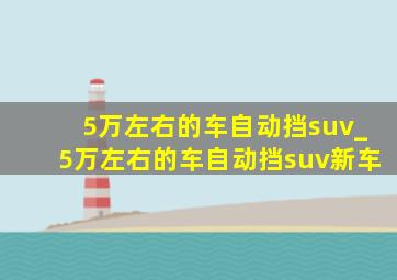 5万左右的车自动挡suv_5万左右的车自动挡suv新车