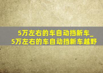 5万左右的车自动挡新车_5万左右的车自动挡新车越野