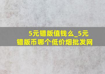 5元错版值钱么_5元错版币哪个(低价烟批发网)