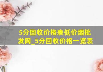 5分回收价格表(低价烟批发网)_5分回收价格一览表