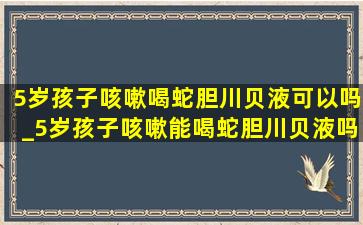 5岁孩子咳嗽喝蛇胆川贝液可以吗_5岁孩子咳嗽能喝蛇胆川贝液吗