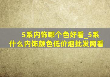 5系内饰哪个色好看_5系什么内饰颜色(低价烟批发网)看