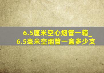 6.5厘米空心烟管一箱_6.5毫米空烟管一盒多少支