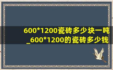 600*1200瓷砖多少块一吨_600*1200的瓷砖多少钱一平