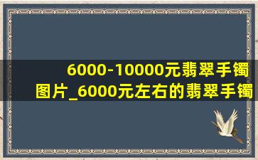 6000-10000元翡翠手镯图片_6000元左右的翡翠手镯