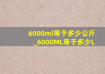 6000ml等于多少公斤_6000ML等于多少L