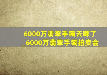 6000万翡翠手镯去哪了_6000万翡翠手镯拍卖会