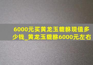 6000元买黄龙玉貔貅现值多少钱_黄龙玉貔貅6000元左右