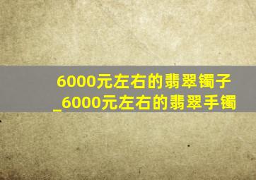 6000元左右的翡翠镯子_6000元左右的翡翠手镯