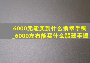 6000元能买到什么翡翠手镯_6000左右能买什么翡翠手镯