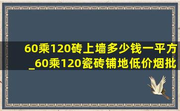 60乘120砖上墙多少钱一平方_60乘120瓷砖铺地(低价烟批发网)多少钱一张