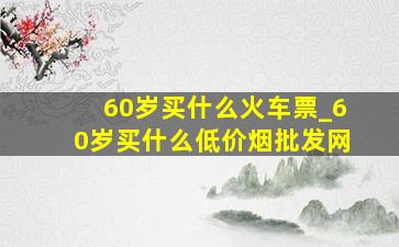 60岁买什么火车票_60岁买什么(低价烟批发网)