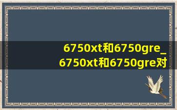 6750xt和6750gre_6750xt和6750gre对比