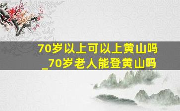 70岁以上可以上黄山吗_70岁老人能登黄山吗