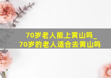 70岁老人能上黄山吗_70岁的老人适合去黄山吗