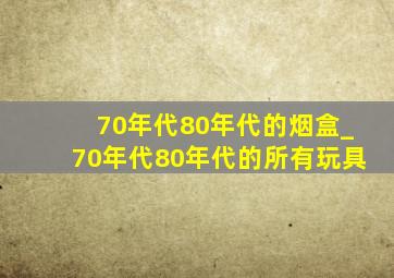 70年代80年代的烟盒_70年代80年代的所有玩具