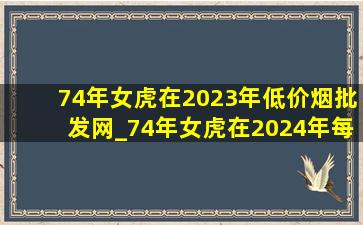 74年女虎在2023年(低价烟批发网)_74年女虎在2024年每月(低价烟批发网)