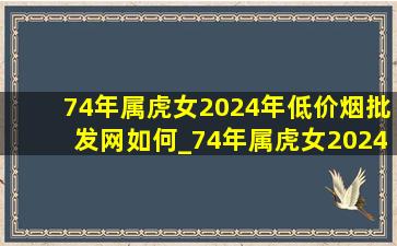 74年属虎女2024年(低价烟批发网)如何_74年属虎女2024年(低价烟批发网)