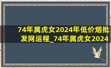 74年属虎女2024年(低价烟批发网)运程_74年属虎女2024年(低价烟批发网)