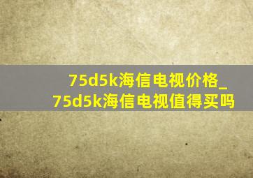 75d5k海信电视价格_75d5k海信电视值得买吗