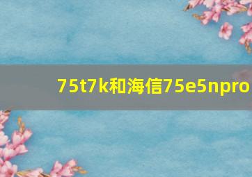 75t7k和海信75e5npro