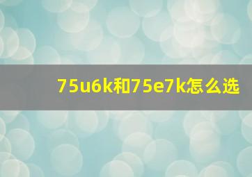 75u6k和75e7k怎么选