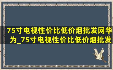 75寸电视性价比(低价烟批发网)华为_75寸电视性价比(低价烟批发网)618