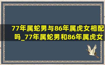 77年属蛇男与86年属虎女相配吗_77年属蛇男和86年属虎女能结婚吗