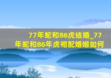 77年蛇和86虎结婚_77年蛇和86年虎相配婚姻如何